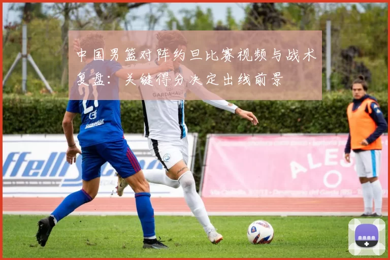 中国男篮对阵约旦比赛视频与战术复盘：关键得分决定出线前景