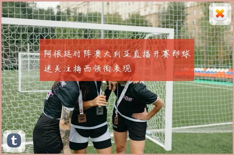 阿根廷对阵澳大利亚直播开赛即球迷关注梅西领衔表现