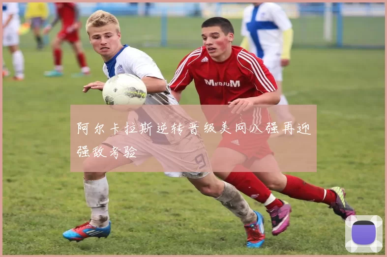 阿尔卡拉斯逆转晋级美网八强再迎强敌考验