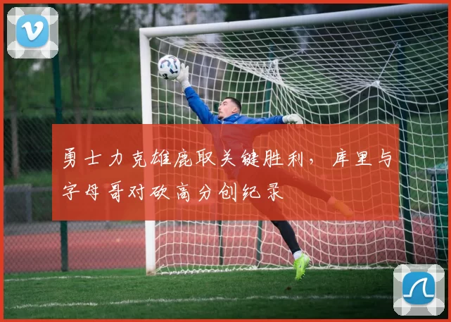 勇士力克雄鹿取关键胜利，库里与字母哥对砍高分创纪录