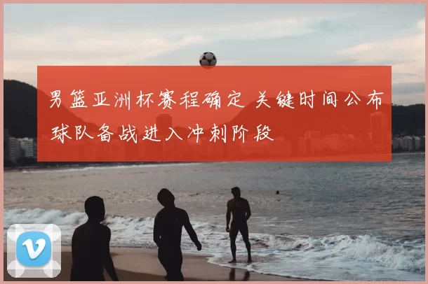 男篮亚洲杯赛程确定 关键时间公布 球队备战进入冲刺阶段