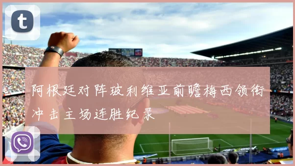 阿根廷对阵玻利维亚前瞻梅西领衔冲击主场连胜纪录