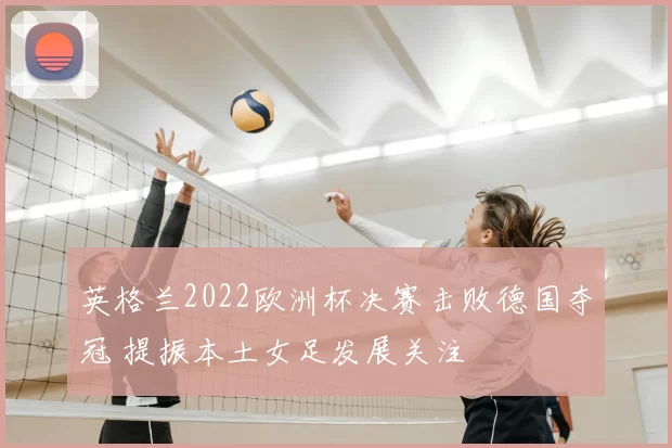 英格兰2022欧洲杯决赛击败德国夺冠 提振本土女足发展关注