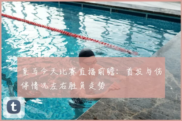 皇马今天比赛直播前瞻：首发与伤停情况左右胜负走势