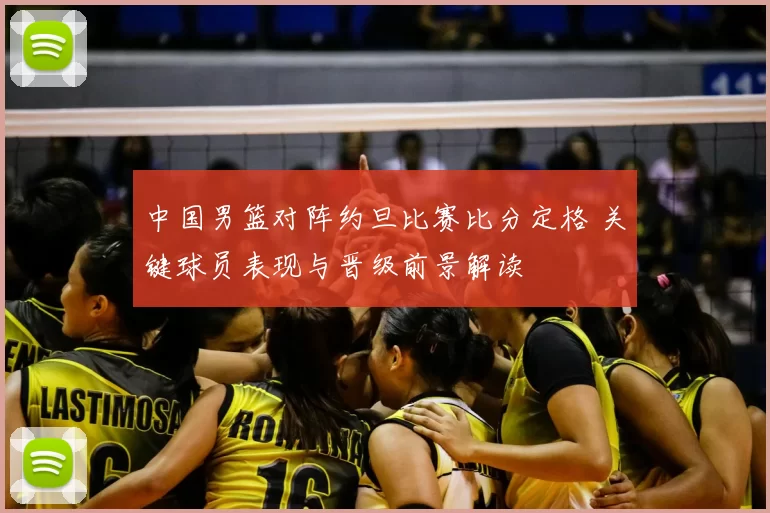 中国男篮对阵约旦比赛比分定格 关键球员表现与晋级前景解读