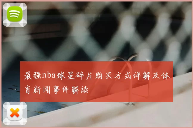 最强nba球星碎片购买方式详解及体育新闻事件解读