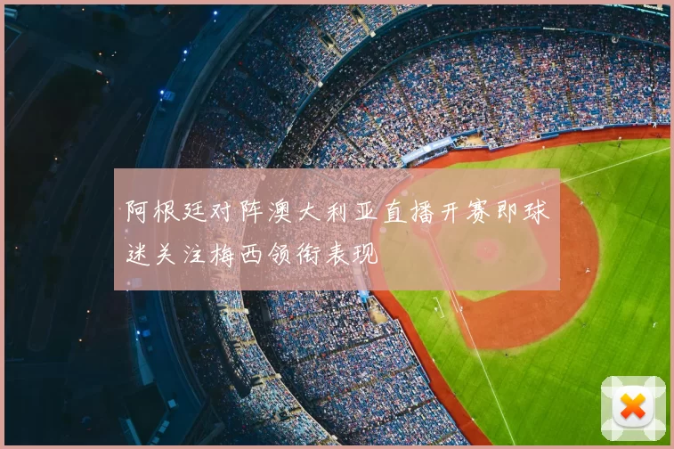 阿根廷对阵澳大利亚直播开赛即球迷关注梅西领衔表现