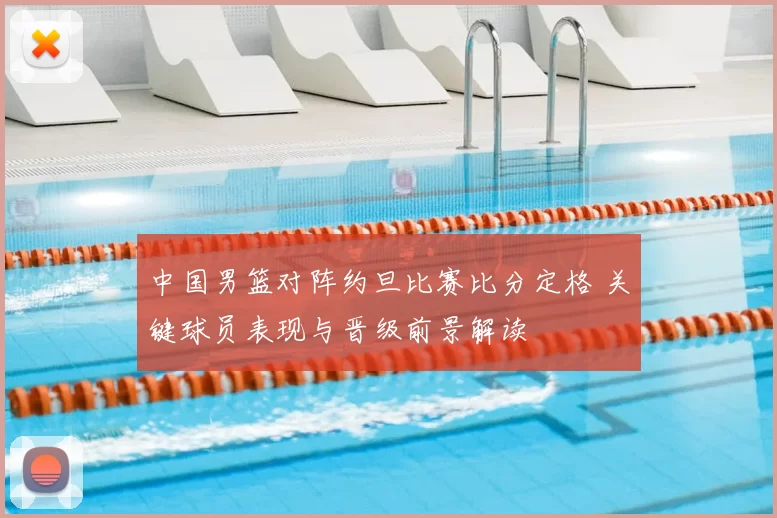 中国男篮对阵约旦比赛比分定格 关键球员表现与晋级前景解读