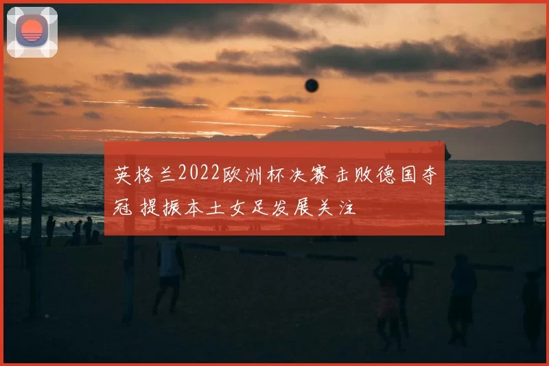 英格兰2022欧洲杯决赛击败德国夺冠 提振本土女足发展关注