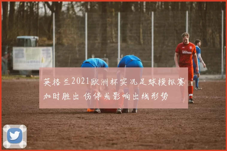 英格兰2021欧洲杯实况足球模拟赛加时胜出 伤停或影响出线形势