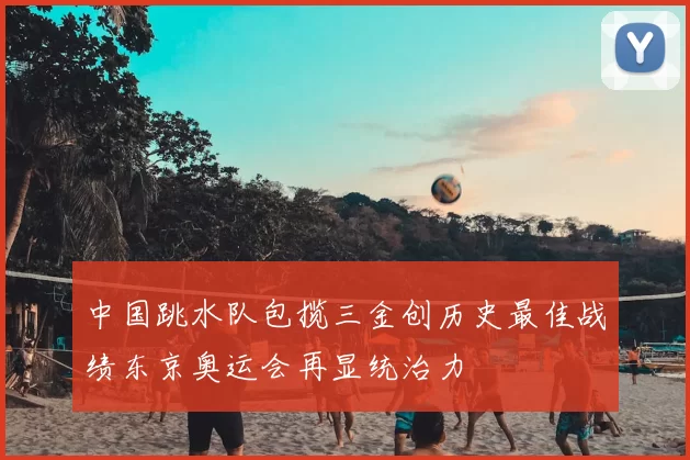 中国跳水队包揽三金创历史最佳战绩东京奥运会再显统治力