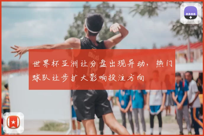 世界杯亚洲让分盘出现异动，热门球队让步扩大影响投注方向