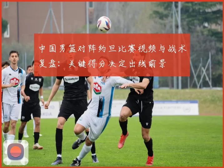 中国男篮对阵约旦比赛视频与战术复盘：关键得分决定出线前景