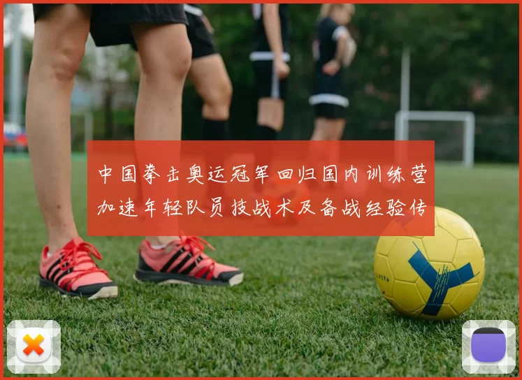 中国拳击奥运冠军回归国内训练营加速年轻队员技战术及备战经验传承
