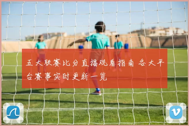 五大联赛比分直播观看指南 各大平台赛事实时更新一览