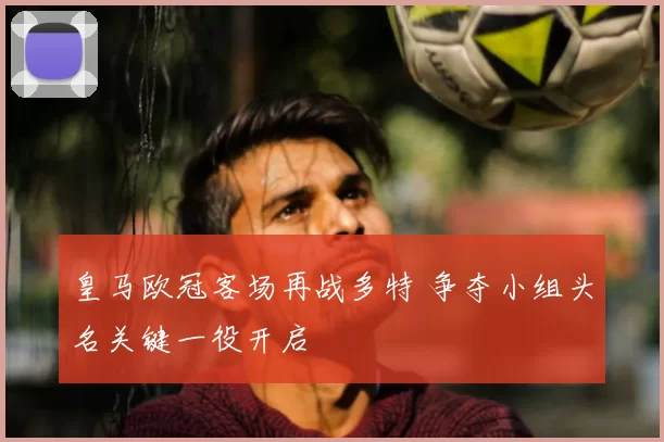 皇马欧冠客场再战多特 争夺小组头名关键一役开启