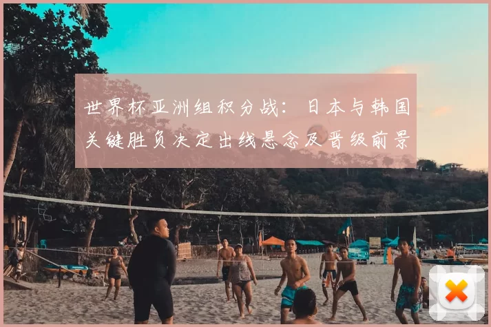 世界杯亚洲组积分战：日本与韩国关键胜负决定出线悬念及晋级前景