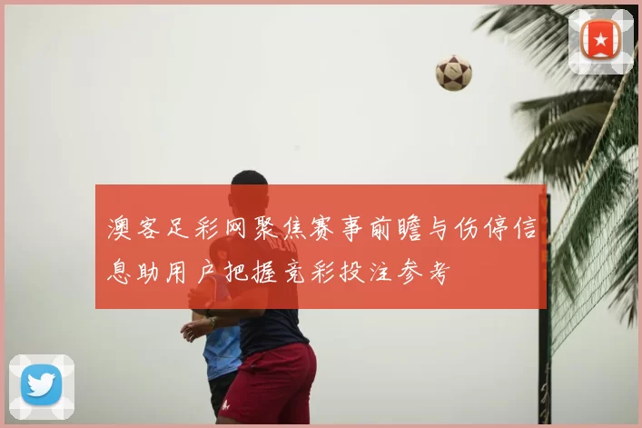 澳客足彩网聚焦赛事前瞻与伤停信息助用户把握竞彩投注参考