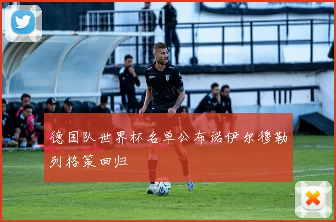 德国队世界杯名单公布诺伊尔穆勒列格策回归