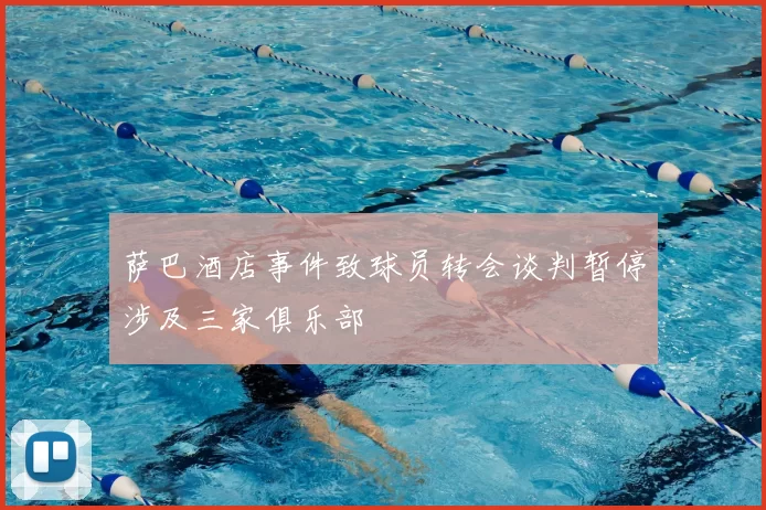 萨巴酒店事件致球员转会谈判暂停涉及三家俱乐部