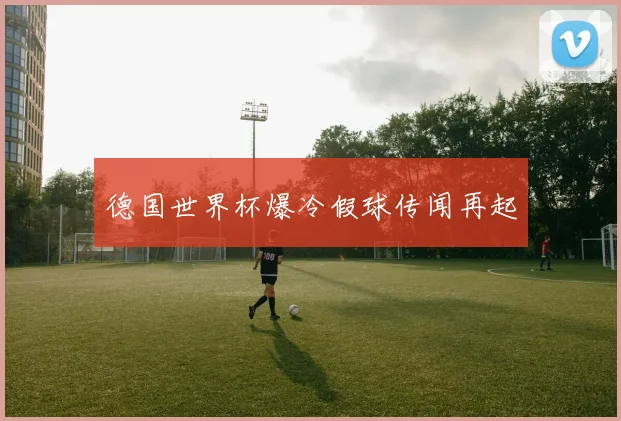 德国世界杯爆冷假球传闻再起
