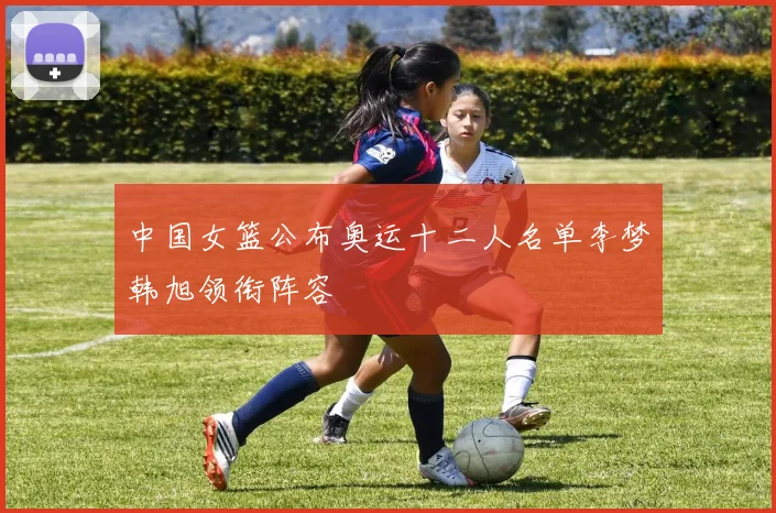中国女篮公布奥运十二人名单李梦韩旭领衔阵容