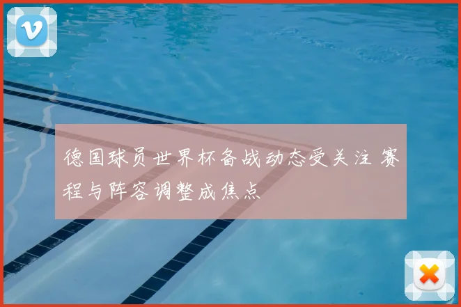 德国球员世界杯备战动态受关注 赛程与阵容调整成焦点