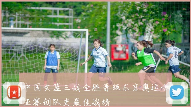 中国女篮三战全胜晋级东京奥运会正赛创队史最佳战绩