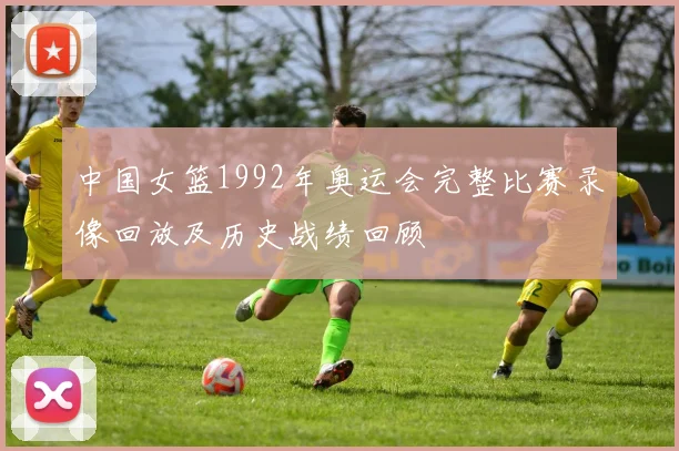 中国女篮1992年奥运会完整比赛录像回放及历史战绩回顾