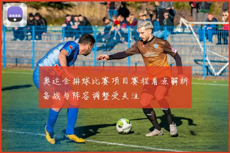 奥运会排球比赛项目赛程看点解析备战与阵容调整受关注