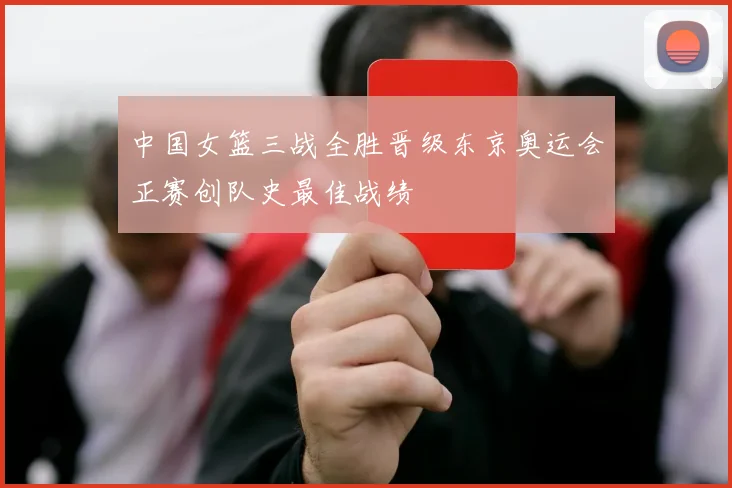 中国女篮三战全胜晋级东京奥运会正赛创队史最佳战绩