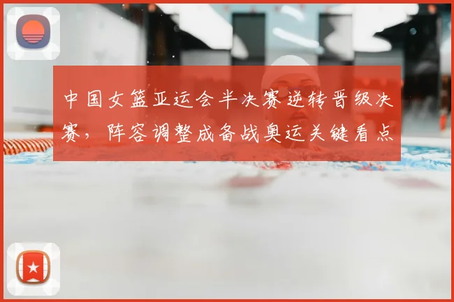 中国女篮亚运会半决赛逆转晋级决赛，阵容调整成备战奥运关键看点