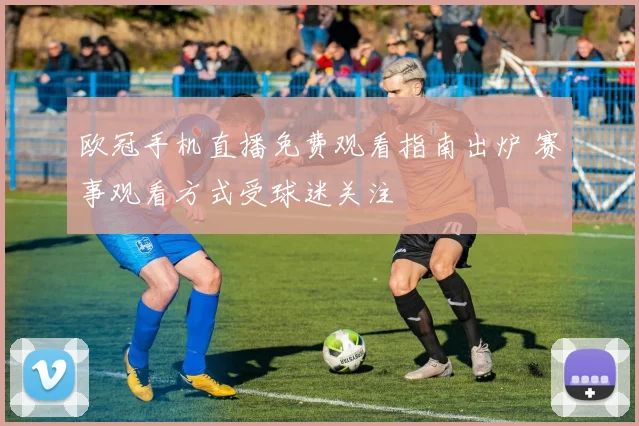 欧冠手机直播免费观看指南出炉 赛事观看方式受球迷关注