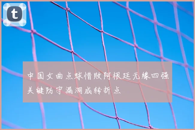 中国女曲点球惜败阿根廷无缘四强关键防守漏洞成转折点