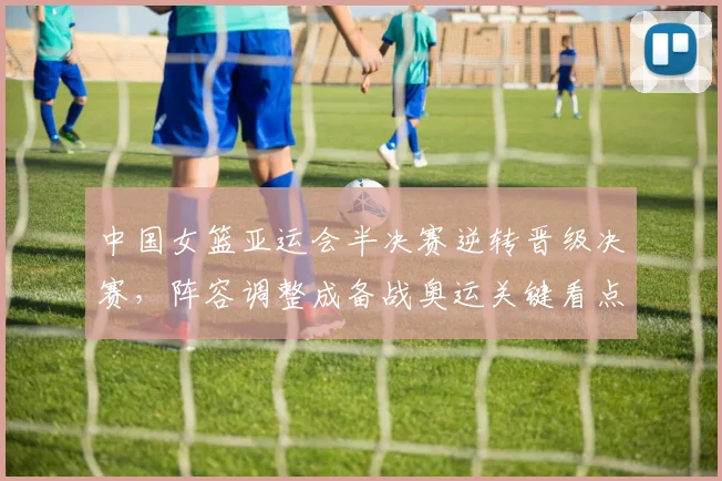 中国女篮亚运会半决赛逆转晋级决赛，阵容调整成备战奥运关键看点