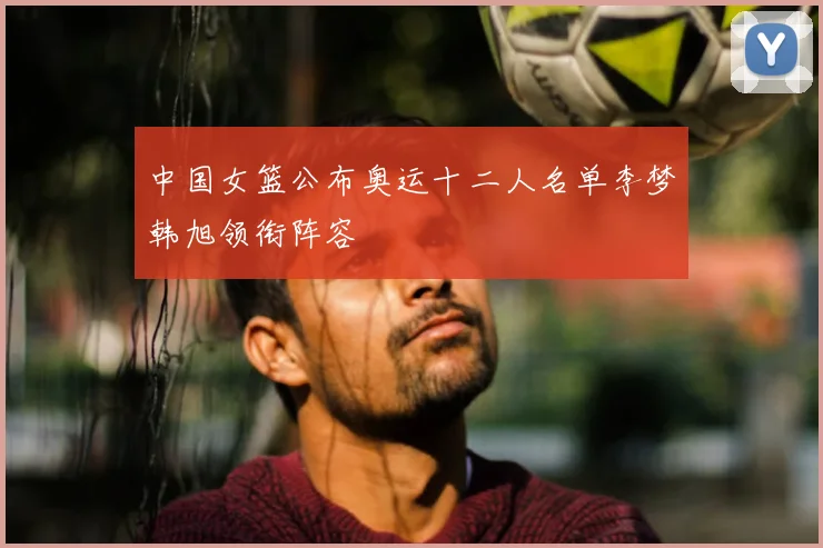中国女篮公布奥运十二人名单李梦韩旭领衔阵容